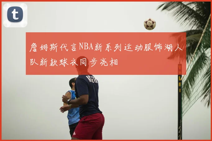 詹姆斯代言NBA新系列运动服饰湖人队新款球衣同步亮相