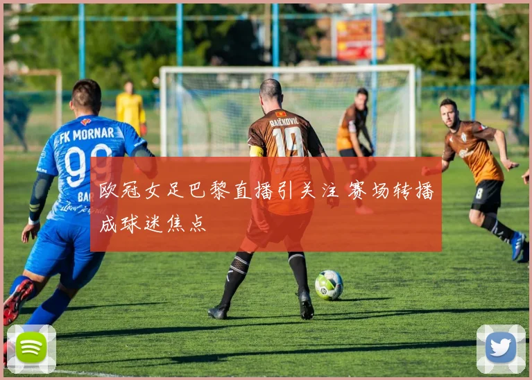 欧冠女足巴黎直播引关注 赛场转播成球迷焦点
