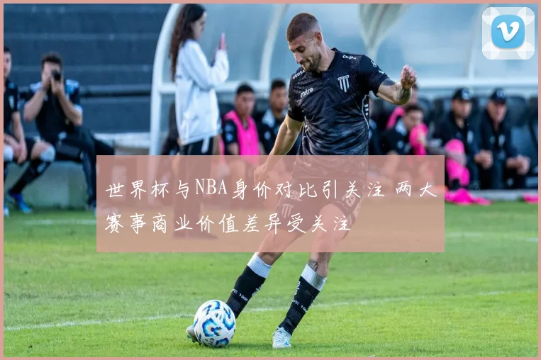 世界杯与NBA身价对比引关注 两大赛事商业价值差异受关注
