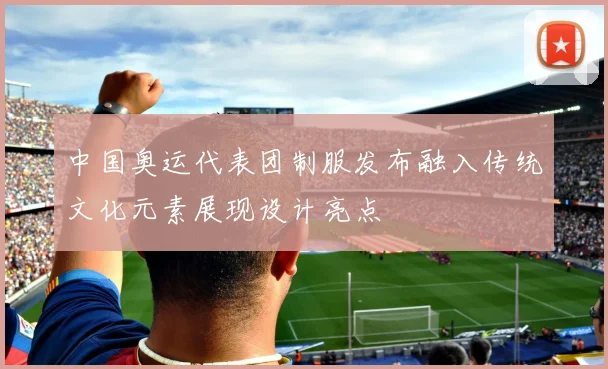 中国奥运代表团制服发布融入传统文化元素展现设计亮点