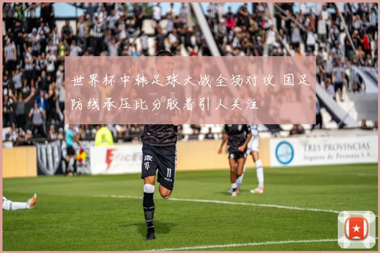 世界杯中韩足球大战全场对攻 国足防线承压比分胶着引人关注