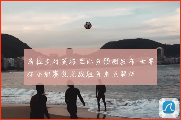 乌拉圭对英格兰比分预测发布 世界杯小组赛焦点战胜负看点解析