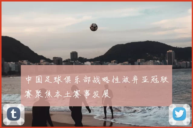 中国足球俱乐部战略性放弃亚冠联赛聚焦本土赛事发展