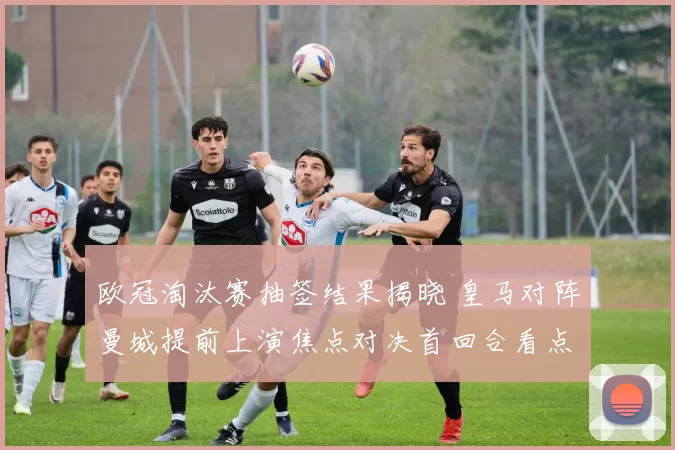 欧冠淘汰赛抽签结果揭晓 皇马对阵曼城提前上演焦点对决首回合看点多