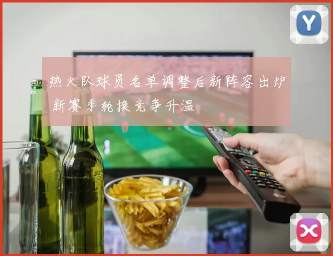 热火队球员名单调整后新阵容出炉 新赛季轮换竞争升温