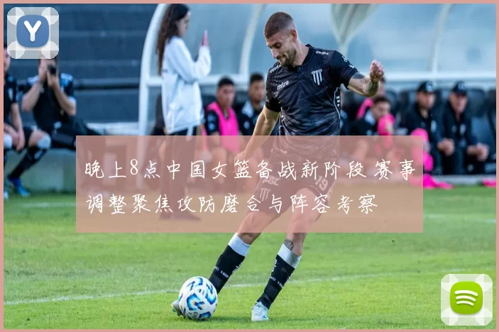 晚上8点中国女篮备战新阶段 赛事调整聚焦攻防磨合与阵容考察