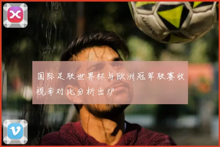 国际足联世界杯与欧洲冠军联赛收视率对比分析出炉
