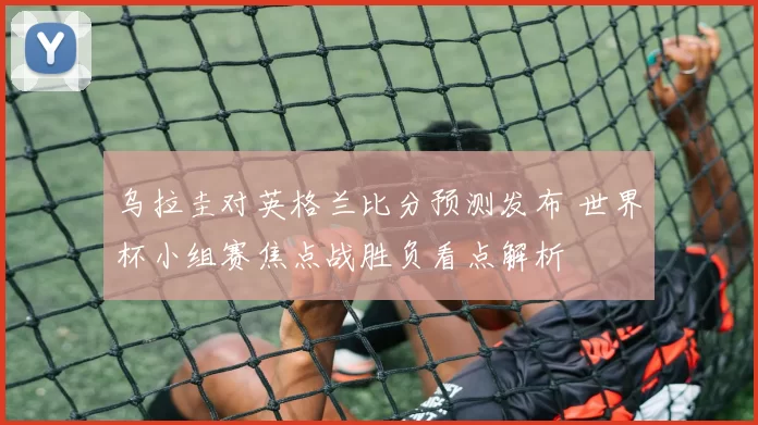 乌拉圭对英格兰比分预测发布 世界杯小组赛焦点战胜负看点解析
