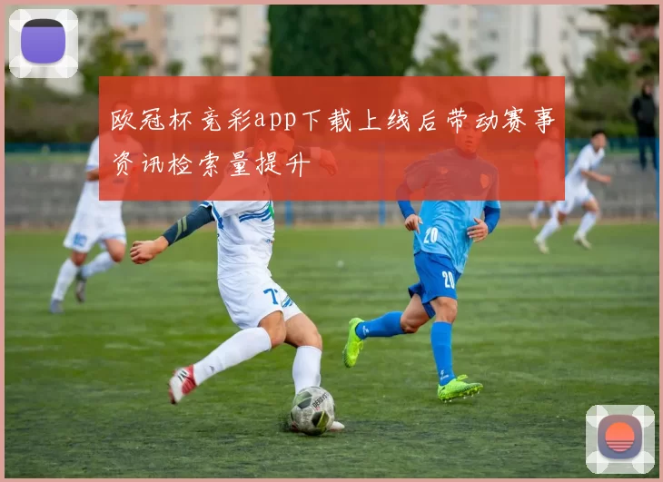 欧冠杯竞彩app下载上线后带动赛事资讯检索量提升