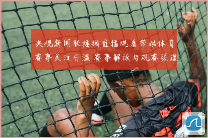 央视新闻联播线直播观看带动体育赛事关注升温 赛事解读与观赛渠道同步受关注