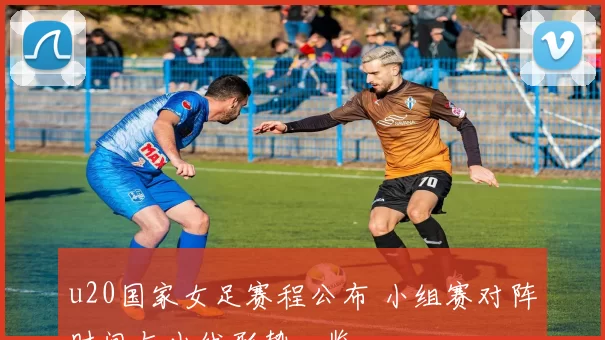 u20国家女足赛程公布 小组赛对阵时间与出线形势一览