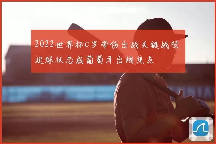2022世界杯c罗带伤出战关键战役 进球状态成葡萄牙出线焦点
