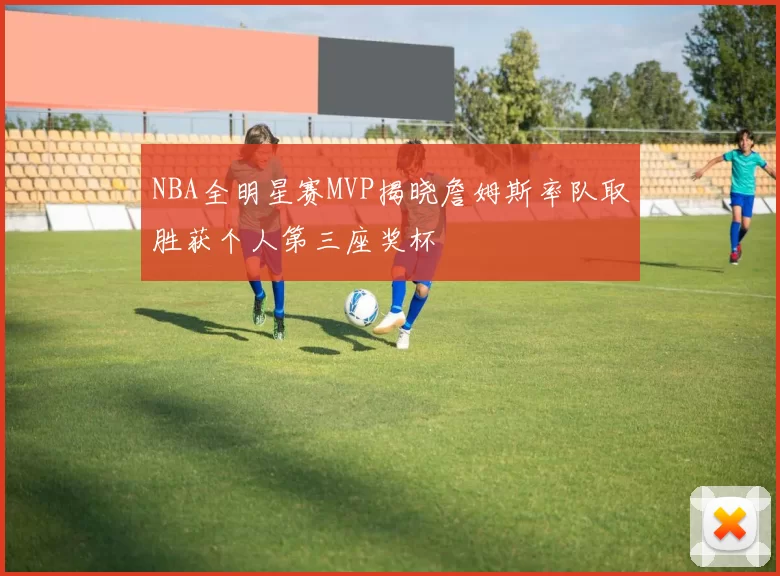 NBA全明星赛MVP揭晓詹姆斯率队取胜获个人第三座奖杯