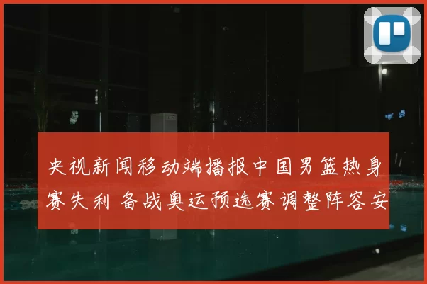 央视新闻移动端播报中国男篮热身赛失利 备战奥运预选赛调整阵容安排