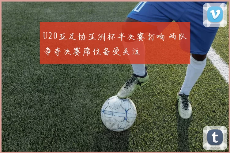 U20亚足协亚洲杯半决赛打响 两队争夺决赛席位备受关注