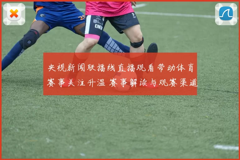 央视新闻联播线直播观看带动体育赛事关注升温 赛事解读与观赛渠道同步受关注