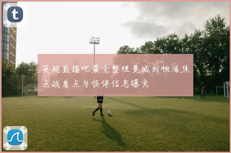 英超直播吧最全整理曼城利物浦焦点战看点与伤停信息曝光