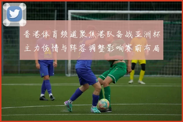 香港体育频道聚焦港队备战亚洲杯主力伤情与阵容调整影响赛前布局