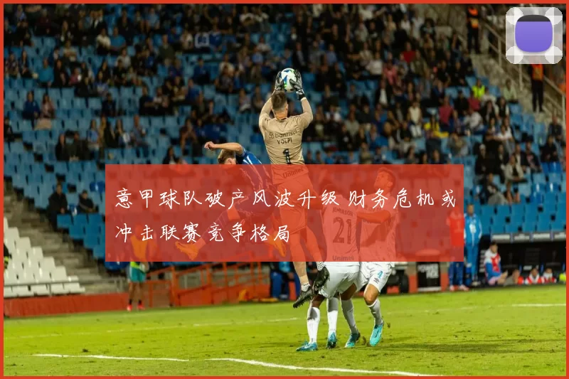意甲球队破产风波升级 财务危机或冲击联赛竞争格局