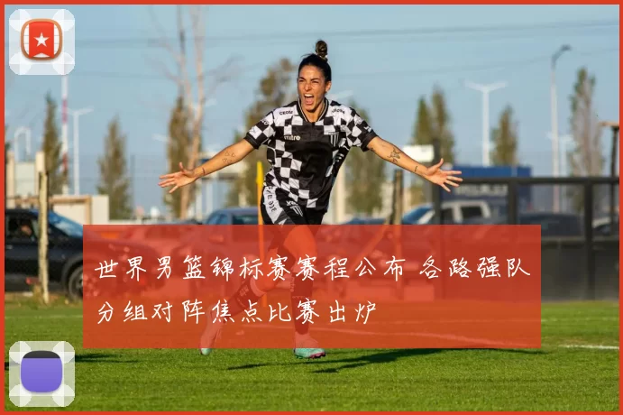 世界男篮锦标赛赛程公布 各路强队分组对阵焦点比赛出炉
