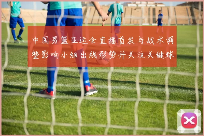 中国男篮亚运会直播首发与战术调整影响小组出线形势并关注关键球员表现