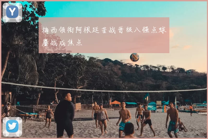 梅西领衔阿根廷苦战晋级八强点球鏖战成焦点