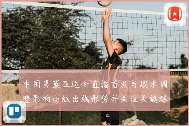 中国男篮亚运会直播首发与战术调整影响小组出线形势并关注关键球员表现