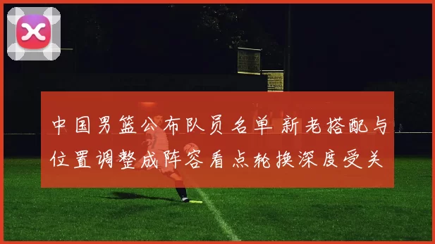 中国男篮公布队员名单 新老搭配与位置调整成阵容看点轮换深度受关注