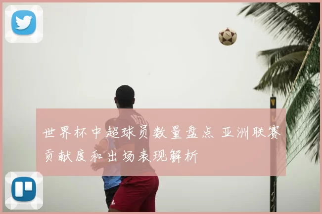 世界杯中超球员数量盘点 亚洲联赛贡献度和出场表现解析