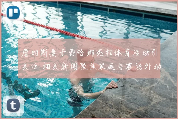詹姆斯妻子蕾哈娜亮相体育活动引关注 相关新闻聚焦家庭与赛场外动态