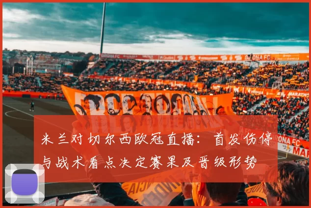 米兰对切尔西欧冠直播：首发伤停与战术看点决定赛果及晋级形势