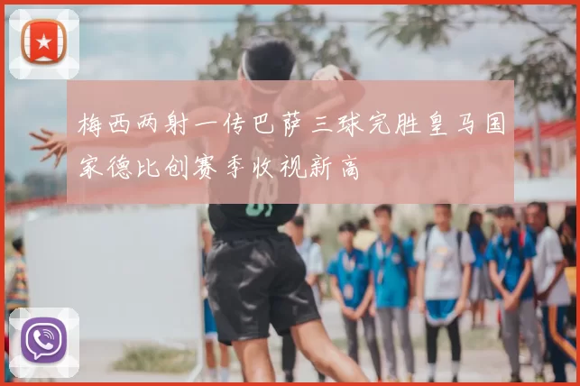 梅西两射一传巴萨三球完胜皇马国家德比创赛季收视新高
