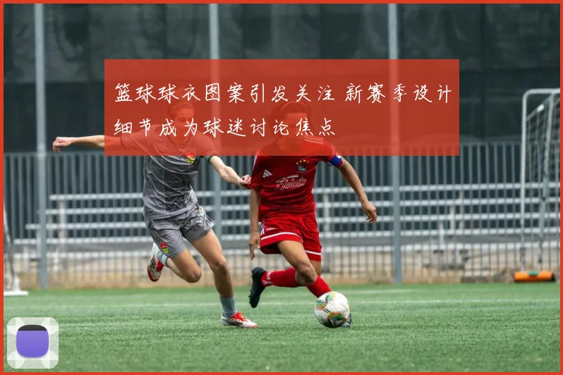 篮球球衣图案引发关注 新赛季设计细节成为球迷讨论焦点