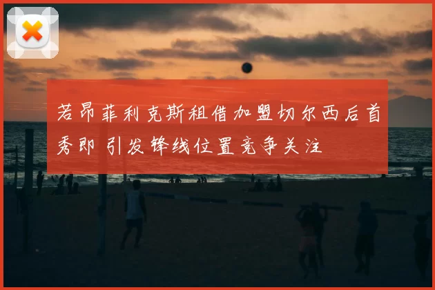 若昂菲利克斯租借加盟切尔西后首秀即 引发锋线位置竞争关注