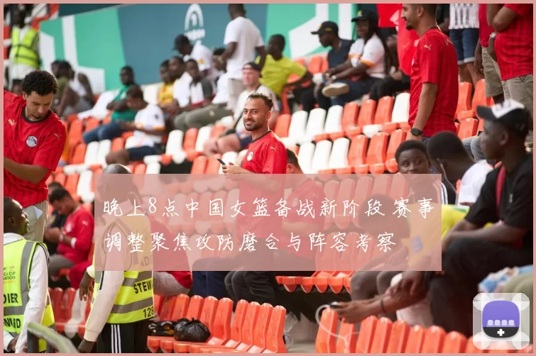 晚上8点中国女篮备战新阶段 赛事调整聚焦攻防磨合与阵容考察