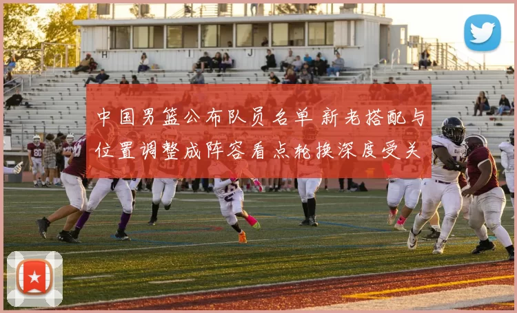 中国男篮公布队员名单 新老搭配与位置调整成阵容看点轮换深度受关注