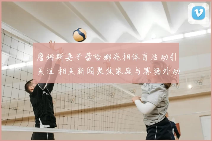 詹姆斯妻子蕾哈娜亮相体育活动引关注 相关新闻聚焦家庭与赛场外动态