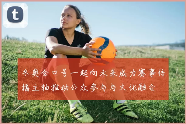 冬奥会口号一起向未来成为赛事传播主轴推动公众参与与文化融合