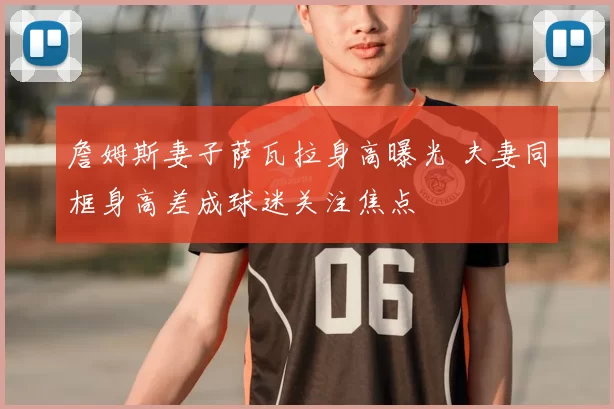 詹姆斯妻子萨瓦拉身高曝光 夫妻同框身高差成球迷关注焦点