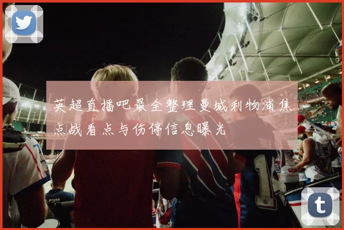 英超直播吧最全整理曼城利物浦焦点战看点与伤停信息曝光
