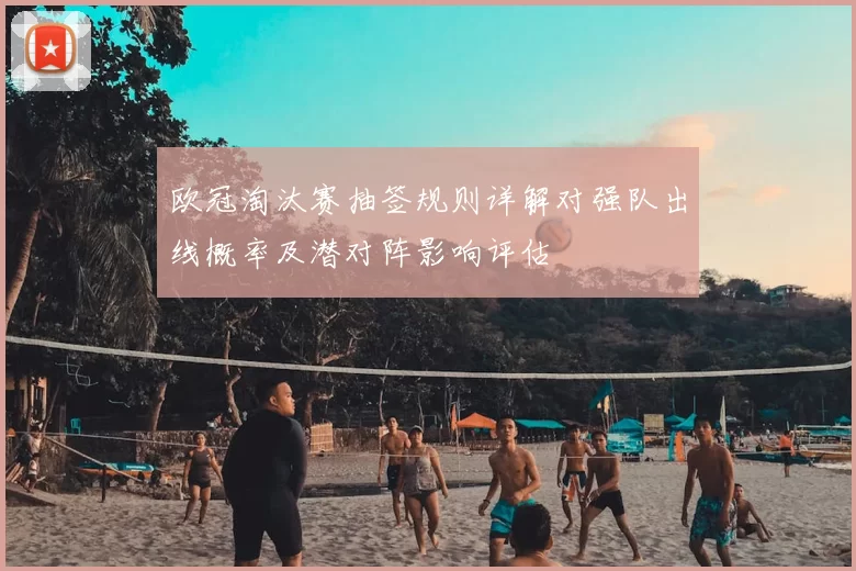 欧冠淘汰赛抽签规则详解对强队出线概率及潜对阵影响评估
