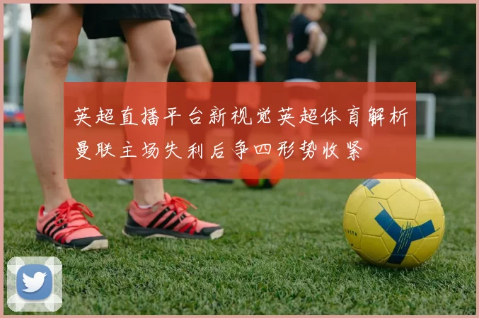 英超直播平台新视觉英超体育解析曼联主场失利后争四形势收紧