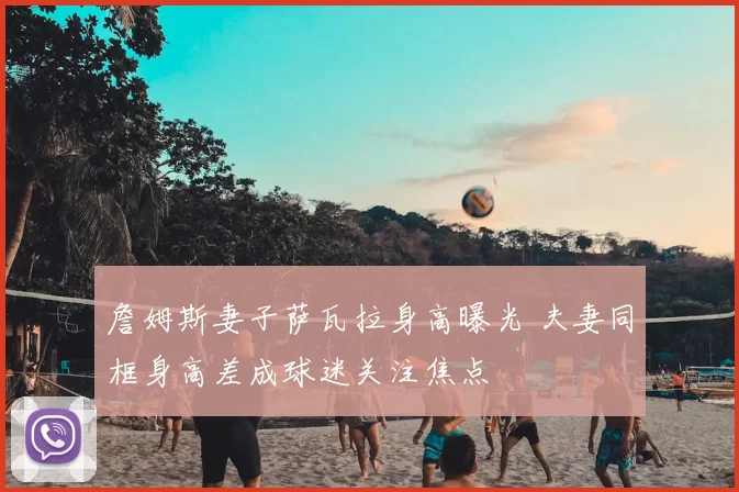 詹姆斯妻子萨瓦拉身高曝光 夫妻同框身高差成球迷关注焦点