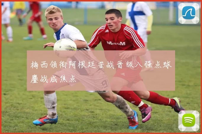 梅西领衔阿根廷苦战晋级八强点球鏖战成焦点