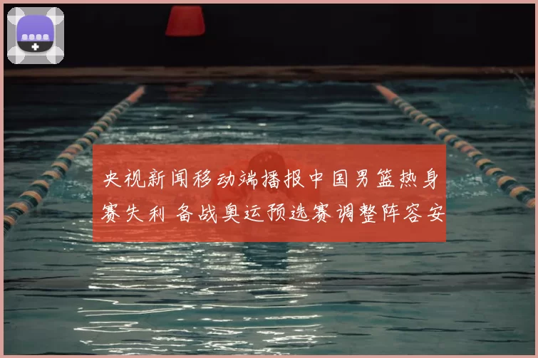 央视新闻移动端播报中国男篮热身赛失利 备战奥运预选赛调整阵容安排
