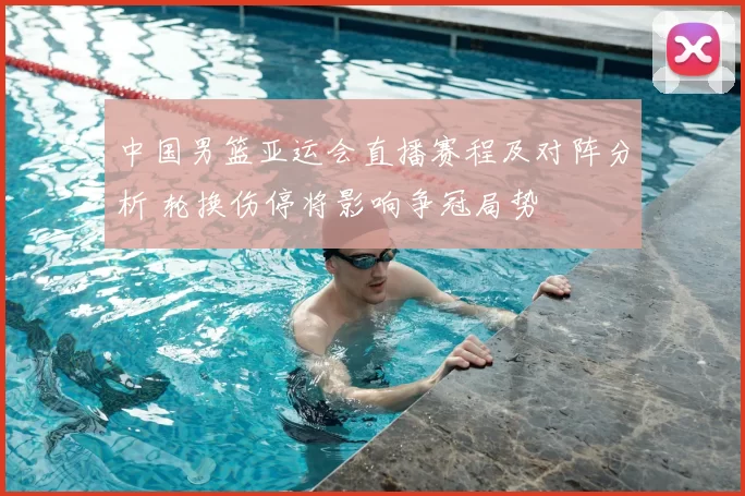 中国男篮亚运会直播赛程及对阵分析 轮换伤停将影响争冠局势