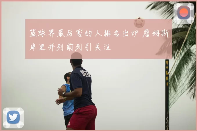 篮球界最厉害的人排名出炉 詹姆斯库里并列前列引关注