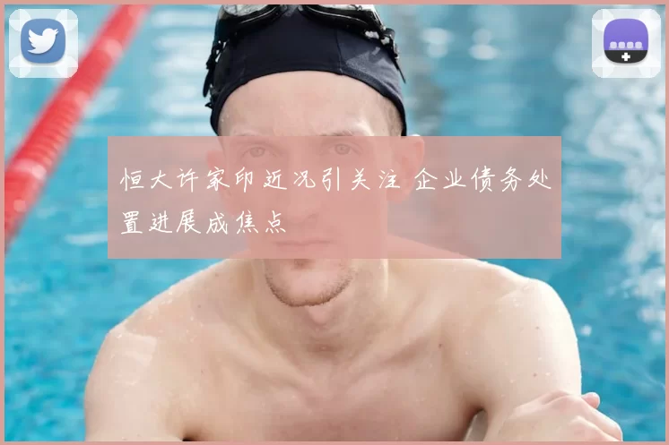 恒大许家印近况引关注 企业债务处置进展成焦点